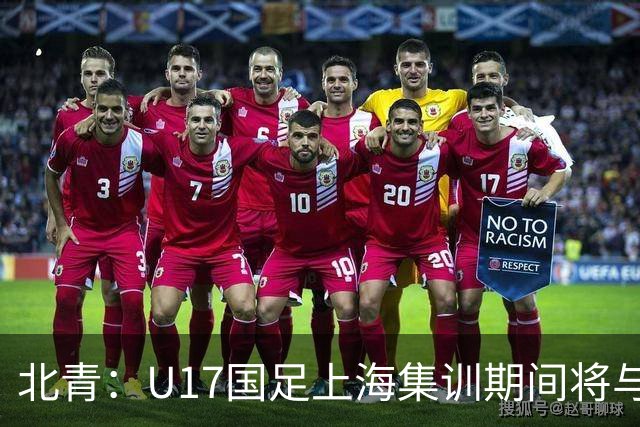 北青：U17国足上海集训期间将与海港U20热身，以敲定主力框架