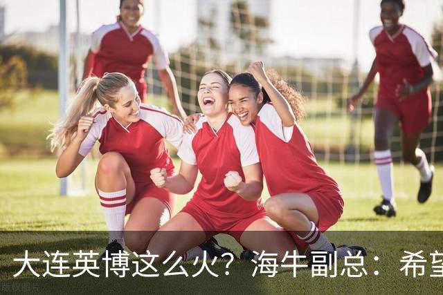 大连英博这么火？海牛副总：希望像大连一样，争相入股，却入不了