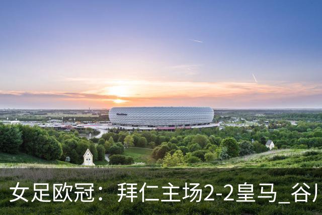 女足欧冠：拜仁主场2-2皇马 谷川萌々子世界波追平