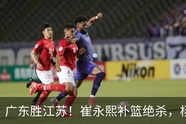 广东胜江苏！崔永熙补篮绝杀，杨溢暴走却无地位，庞峥麟16中4！