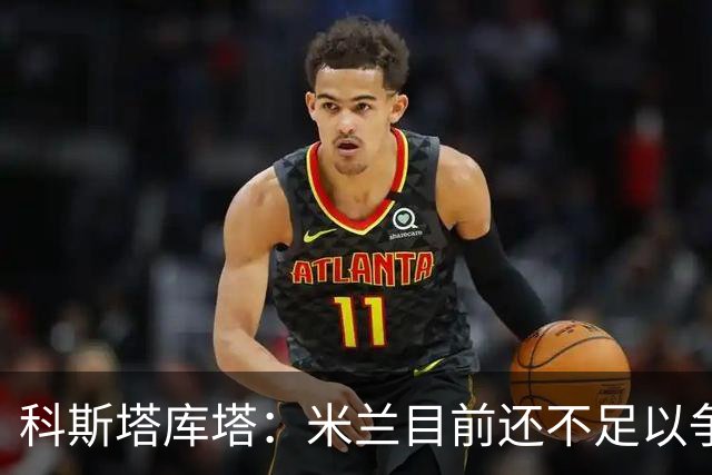 科斯塔库塔：米兰目前还不足以争冠，巴尔泰萨吉的表现让我惊喜