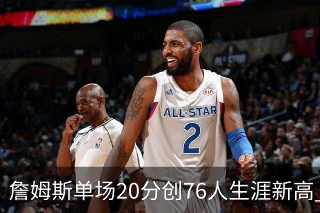 詹姆斯单场20分创76人生涯新高 赛后：和马克西做队友感觉太棒了