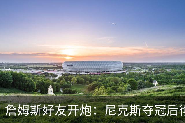 詹姆斯好友开炮：尼克斯夺冠后彻底躺平，全队出工不出力