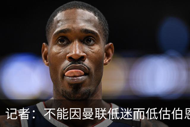 记者：不能因曼联低迷而低估伯恩茅斯，后者本可进5球且引援精明