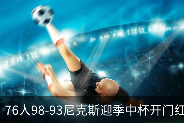 76人98-93尼克斯迎季中杯开门红，詹姆斯20+9+8，马克西27分，布伦森24分