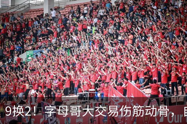 9换2！字母哥大交易伤筋动骨，自己选的路跪着也要走完